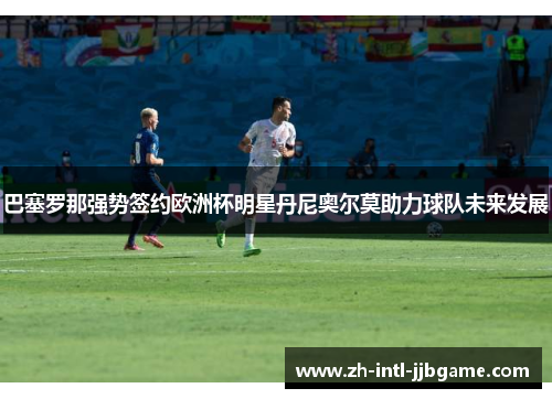 巴塞罗那强势签约欧洲杯明星丹尼奥尔莫助力球队未来发展 巴塞罗那强势签约欧洲杯明星丹尼奥尔莫助力球队未来发展