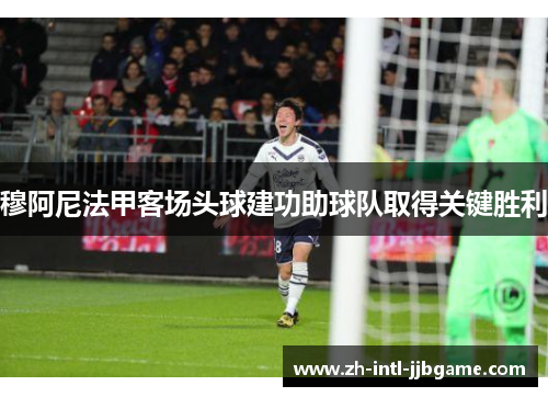 穆阿尼法甲客场头球建功助球队取得关键胜利 穆阿尼法甲客场头球建功助球队取得关键胜利