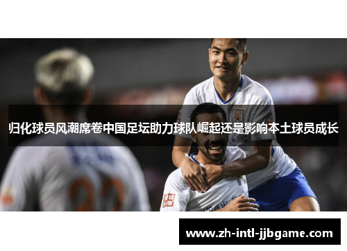 归化球员风潮席卷中国足坛助力球队崛起还是影响本土球员成长 归化球员风潮席卷中国足坛助力球队崛起还是影响本土球员成长